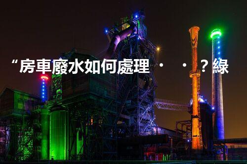 “房車廢水如何處理？綠色環(huán)保新方案引領(lǐng)出行生活！”